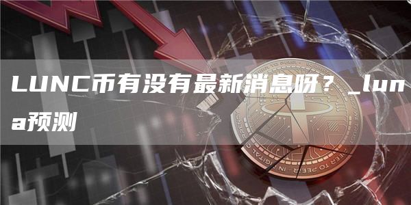 LUNC币有没有最新消息呀？_luna预测