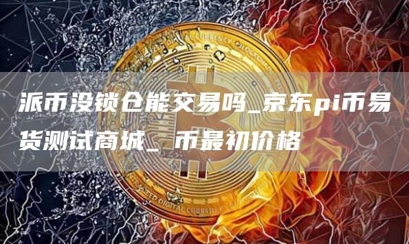 派币没锁仓能交易吗_京东pi币易货测试商城_π币最初价格