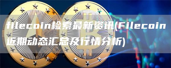filecoin检索最新资讯 - Filecoin近期动态汇总及行情分析