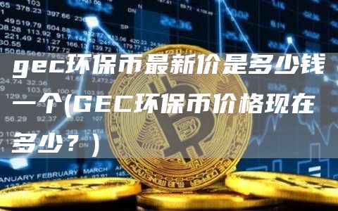 gec环保币最新价是多少钱一个 - GEC环保币价格现在多少？