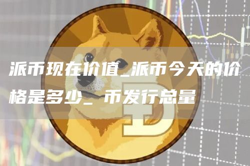 派币现在价值_派币今天的价格是多少_π币发行总量