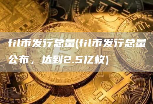 fil币发行总量 - fil币发行总量公布，达到2.5亿枚