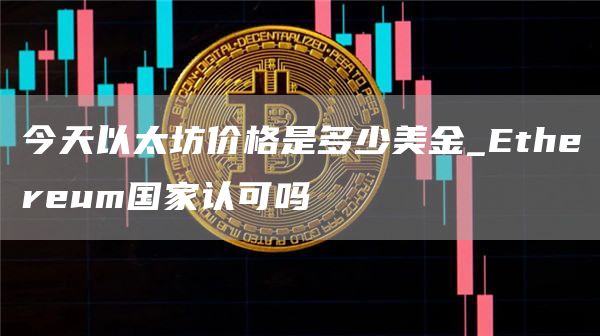 今天以太坊价格是多少美金_Ethereum国家认可吗