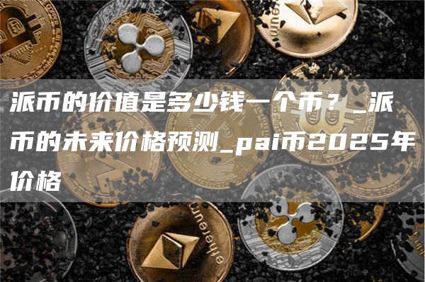 派币的价值是多少钱一个币？_派币的未来价格预测_pai币2025年价格