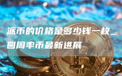派币的价格是多少钱一枚_圆周率币最新进展
