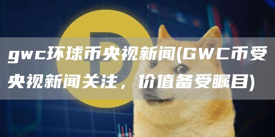 gwc环球币央视新闻 - GWC币受央视新闻关注，价值备受瞩目