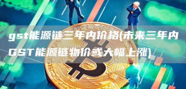 gst能源链三年内价格 - 未来三年内GST能源链物价或大幅上涨
