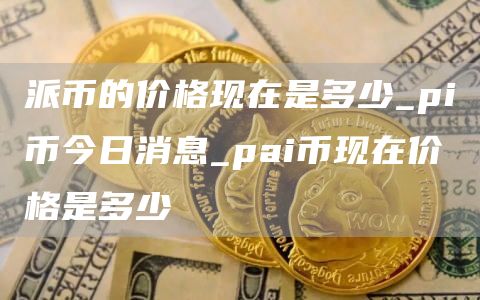 派币的价格现在是多少_pi币今日消息_pai币现在价格是多少
