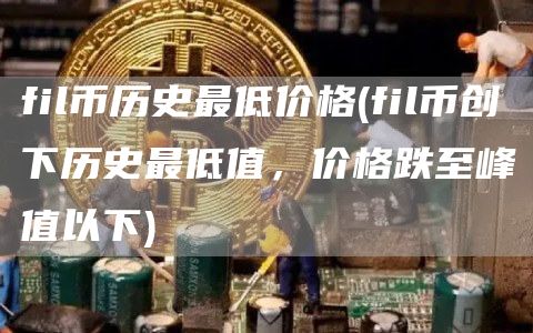fil币历史最低价格 - fil币创下历史最低值，价格跌至峰值以下