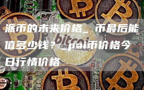 派币的未来价格_π币最后能值多少钱？_pai币价格今日行情价格