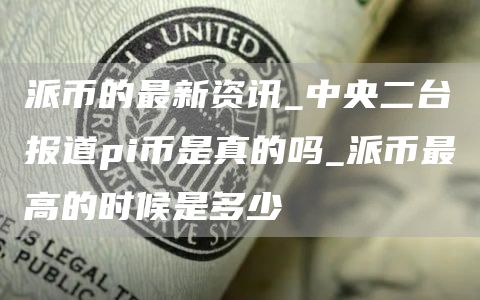 派币的最新资讯_央台报道pi币是真的吗_派币最高的时候是多少