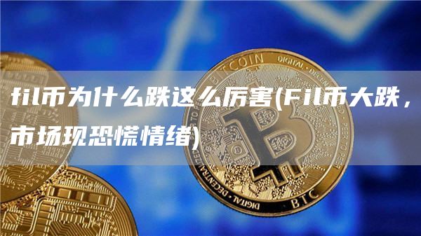 fil币为什么跌这么厉害 - Fil币大跌，市场现恐慌情绪
