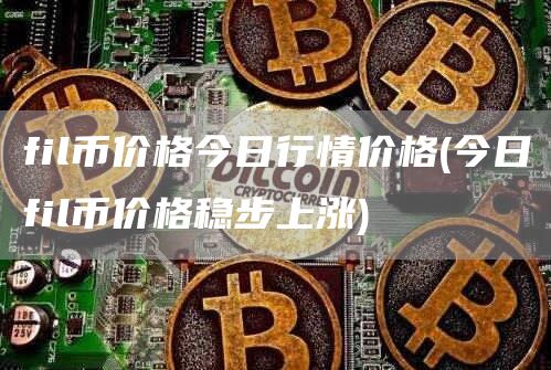 fil币价格今日行情价格 - 今日fil币价格稳步上涨