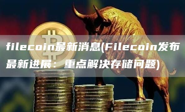 filecoin最新消息 - Filecoin发布最新进展：重点解决存储问题