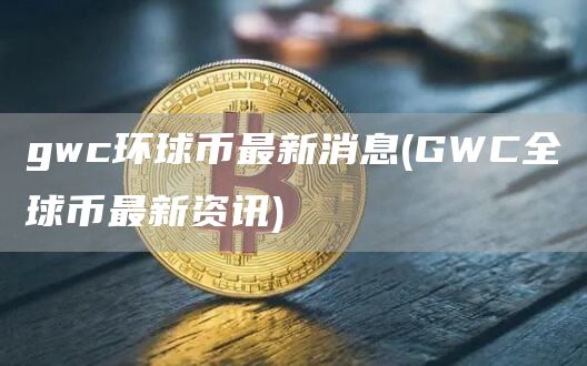 gwc环球币最新消息 - GWC全球币最新资讯
