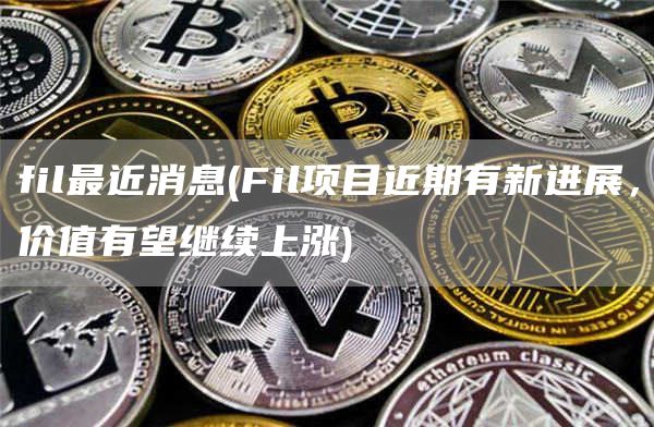 fil最近消息 - Fil项目近期有新进展，价值有望继续上涨