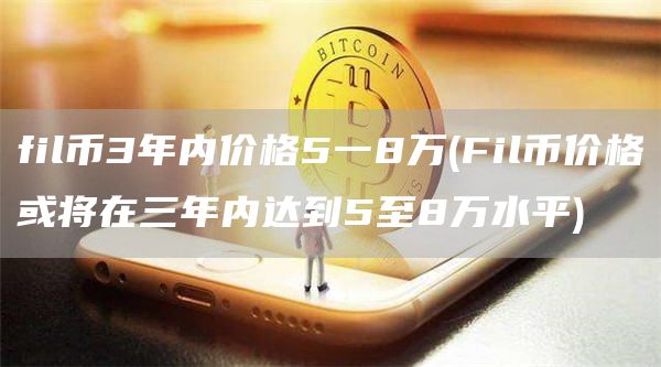 fil币3年内价格5一8万 - Fil币价格或将在三年内达到5至8万水平