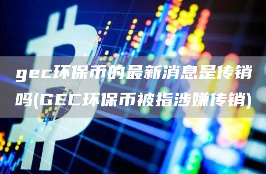 gec环保币的最新消息是传销吗 - GEC环保币被指涉嫌传销