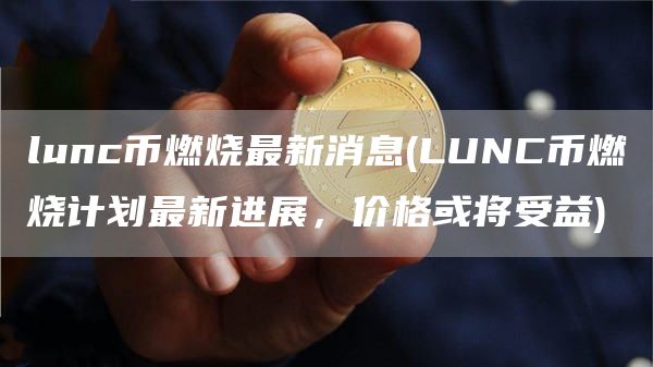lunc币燃烧最新消息 - LUNC币燃烧计划最新进展，价格或将受益