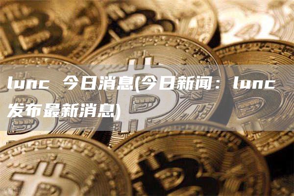 lunc 今日消息 - 今日新闻：lunc 发布最新消息