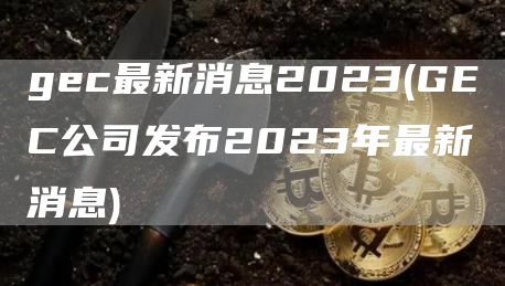 gec最新消息2023 - GEC公司发布2023年最新消息
