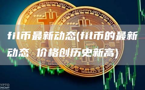 fil币最新动态 - fil币的最新动态 价格创历史新高