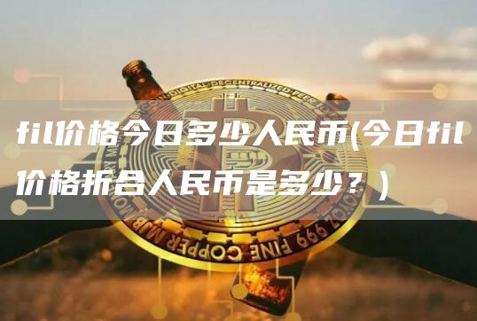 fil价格今日多少人民币 - 今日fil价格折合人民币是多少？