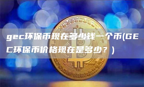 gec环保币现在多少钱一个币 - GEC环保币价格现在是多少？
