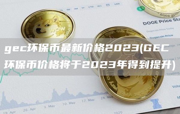 gec环保币最新价格2023 - GEC环保币价格将于2023年得到提升
