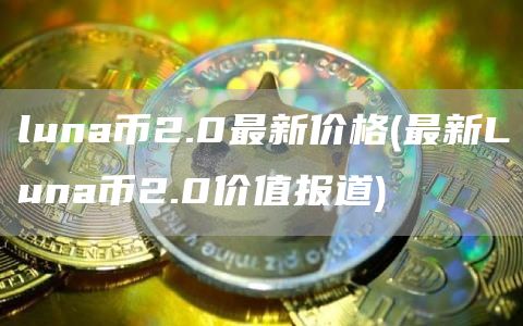 luna币2.0最新价格 - 最新Luna币2.0价值报道