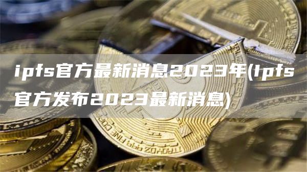 ipfs官方最新消息2023年 - Ipfs官方发布2023最新消息
