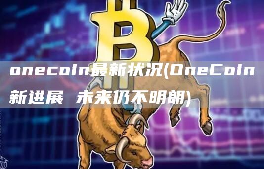 onecoin最新状况 - OneCoin新进展 未来仍不明朗