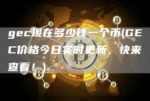 gec现在多少钱一个币 - GEC价格今日实时更新，快来查看！