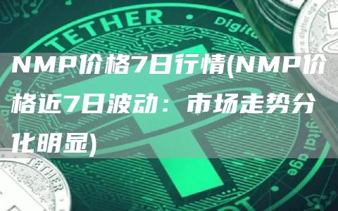NMP价格7日行情 - NMP价格近7日波动：市场走势分化明显