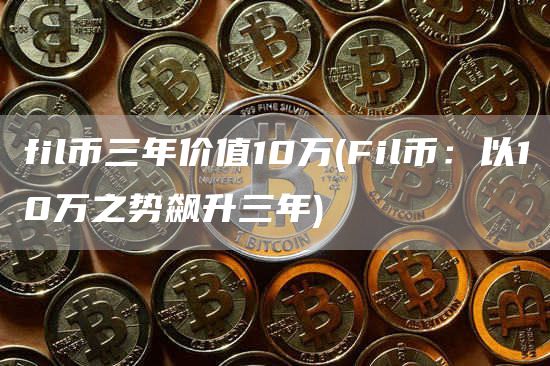 fil币三年价值10万 - Fil币：以10万之势飙升三年