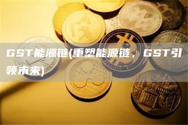GST能源链 - 重塑能源链，GST引领未来