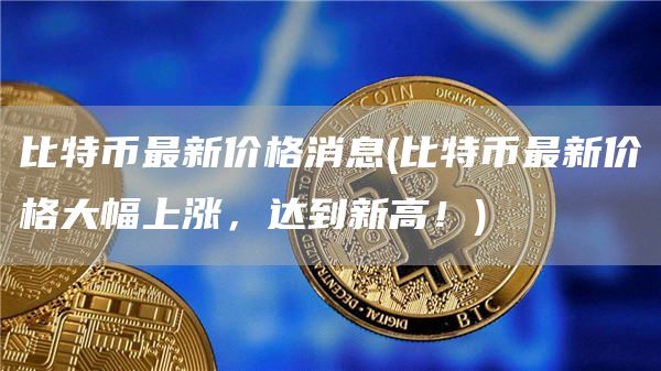 比特币最新价格消息 - 比特币最新价格大幅上涨，达到新高！