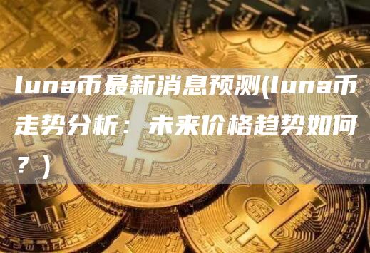 luna币最新消息预测 - luna币走势分析：未来价格趋势如何？