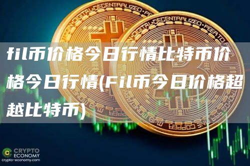 fil币价格今日行情比特币价格今日行情 - Fil币今日价格超越比特币