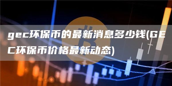 gec环保币的最新消息多少钱 - GEC环保币价格最新动态