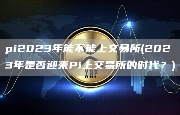pi2023年能不能上交易所 - 2023年是否迎来Pi上交易所的时代？
