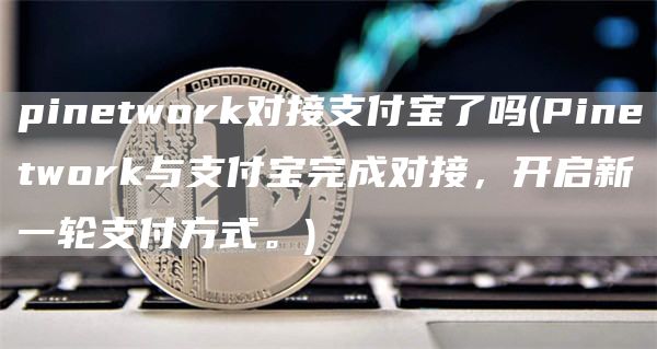 pinetwork对接支付宝了吗 - Pinetwork与支付宝完成对接，开启新一轮支付方式。