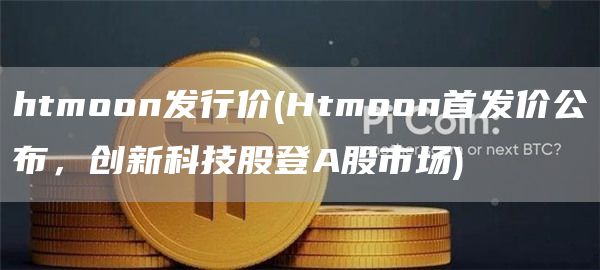htmoon发行价 - Htmoon首发价公布，创新科技股登A股市场