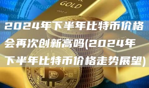2024年下半年比特币价格会再次创新高吗 - 2024年下半年比特币价格走势展望