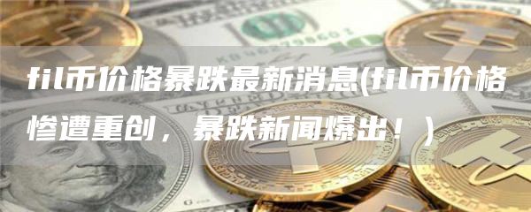 fil币价格暴跌最新消息 - fil币价格惨遭重创，暴跌新闻爆出！