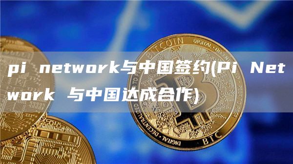 pi network与中国签约 - Pi Network 与中国达成合作
