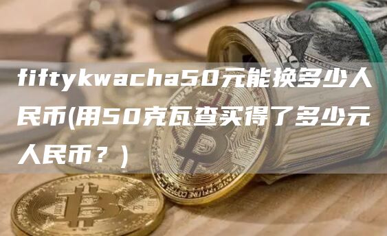 fiftykwacha50元能换多少人民币 - 用50克瓦查买得了多少元人民币？