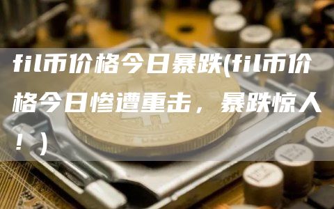fil币价格今日暴跌 - fil币价格今日惨遭重击，暴跌惊人！