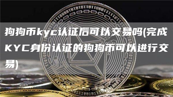 狗狗币kyc认证后可以交易吗 - 完成KYC身份认证的狗狗币可以进行交易