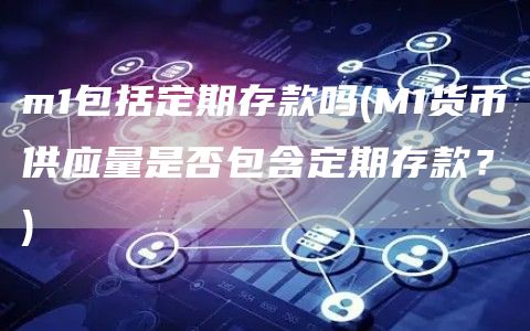 m1包括定期存款吗 - M1货币供应量是否包含定期存款？
